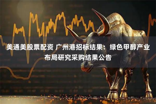 美通美股票配资 广州港招标结果:绿色甲醇产业布局研究采购结果公告