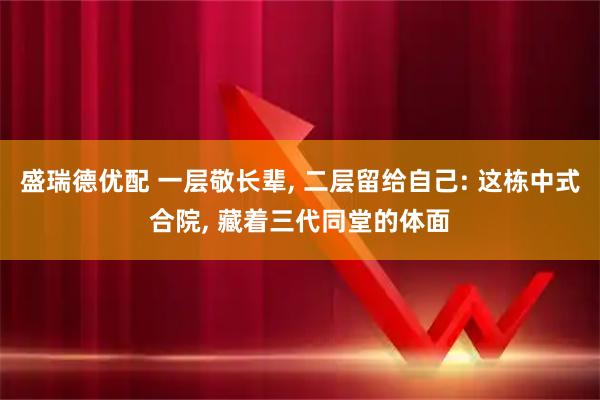 盛瑞德优配 一层敬长辈, 二层留给自己: 这栋中式合院, 藏着三代同堂的体面
