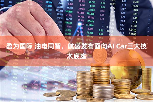 盈为国际 油电同智，航盛发布面向AI Car三大技术底座