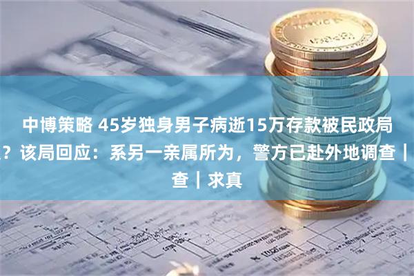 中博策略 45岁独身男子病逝15万存款被民政局转走？该局回应：系另一亲属所为，警方已赴外地调查｜求真