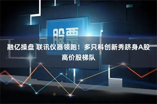 融亿操盘 联讯仪器领跑！多只科创新秀跻身A股高价股梯队