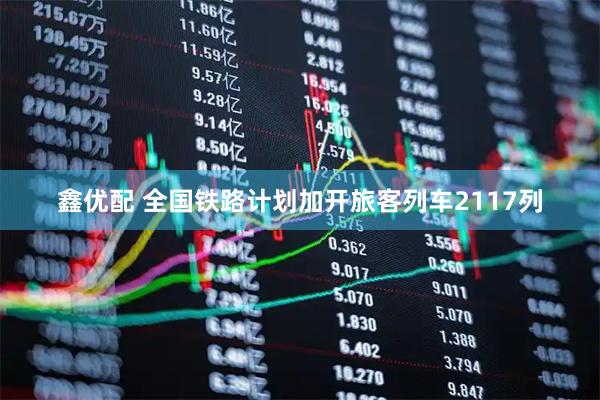 鑫优配 全国铁路计划加开旅客列车2117列