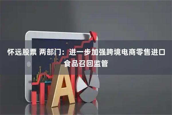 怀远股票 两部门：进一步加强跨境电商零售进口食品召回监管