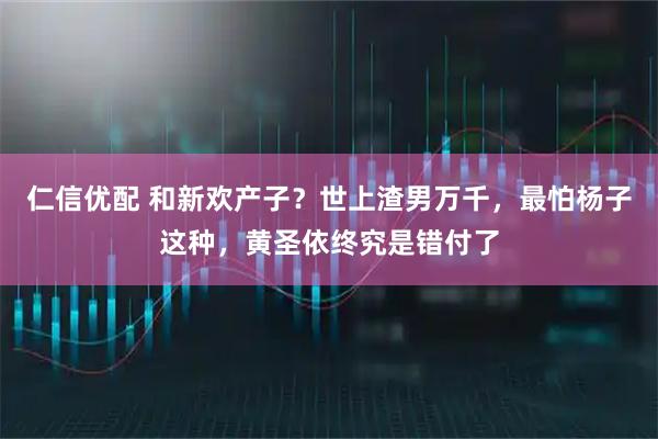 仁信优配 和新欢产子？世上渣男万千，最怕杨子这种，黄圣依终究是错付了