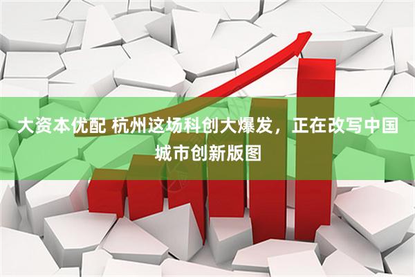 大资本优配 杭州这场科创大爆发，正在改写中国城市创新版图