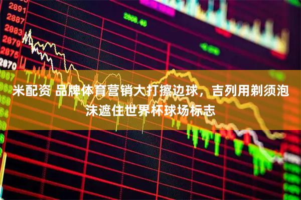 米配资 品牌体育营销大打擦边球，吉列用剃须泡沫遮住世界杯球场标志