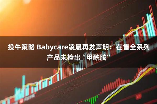 投牛策略 Babycare凌晨再发声明：在售全系列产品未检出“甲酰胺”