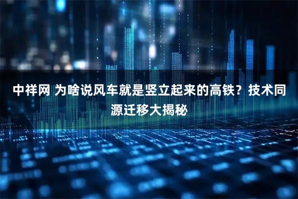 中祥网 为啥说风车就是竖立起来的高铁？技术同源迁移大揭秘