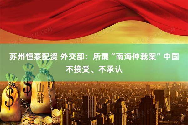 苏州恒泰配资 外交部:所谓“南海仲裁案”中国不接受、不承认