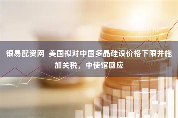 银易配资网  美国拟对中国多晶硅设价格下限并施加关税，中使馆回应