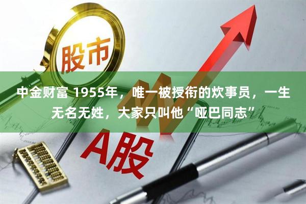 中金财富 1955年，唯一被授衔的炊事员，一生无名无姓，大家只叫他“哑巴同志”