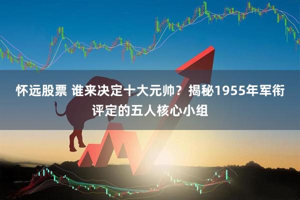 怀远股票 谁来决定十大元帅？揭秘1955年军衔评定的五人核心小组