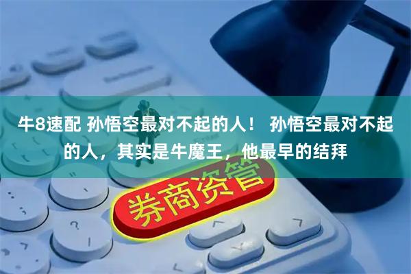牛8速配 孙悟空最对不起的人！ 孙悟空最对不起的人，其实是牛魔王，他最早的结拜