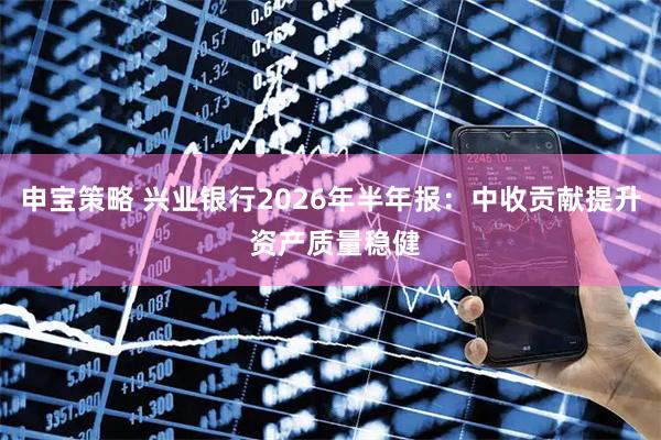 申宝策略 兴业银行2026年半年报：中收贡献提升 资产质量稳健